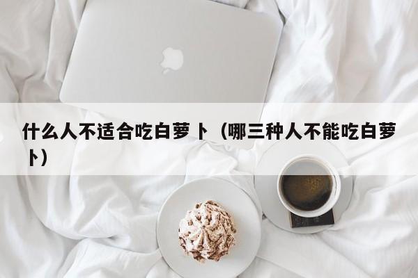 什么人不适合吃白萝卜（哪三种人不能吃白萝卜）