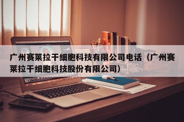 广州赛莱拉干细胞科技有限公司电话（广州赛莱拉干细胞科技股份有限公司）
