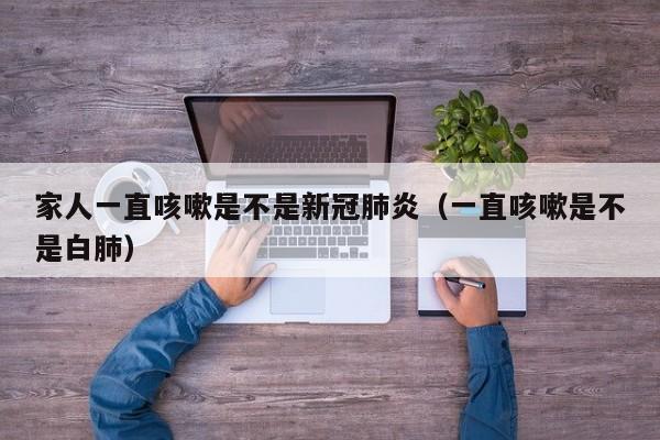 家人一直咳嗽是不是新冠肺炎（一直咳嗽是不是白肺）
