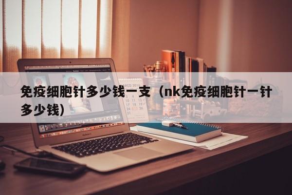 免疫细胞针多少钱一支（nk免疫细胞针一针多少钱）