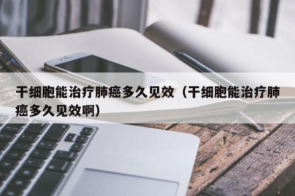 干细胞能治疗肺癌多久见效（干细胞能治疗肺癌多久见效啊）