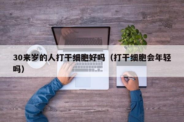 30来岁的人打干细胞好吗（打干细胞会年轻吗）