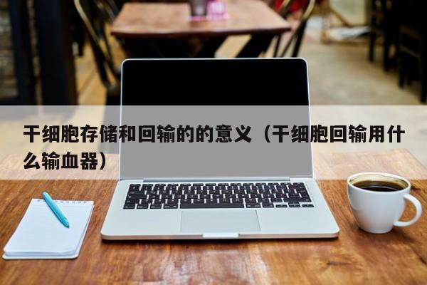 干细胞存储和回输的的意义（干细胞回输用什么输血器）