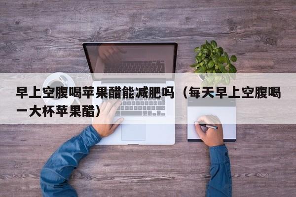 早上空腹喝苹果醋能减肥吗（每天早上空腹喝一大杯苹果醋）