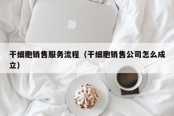 干细胞销售服务流程（干细胞销售公司怎么成立）