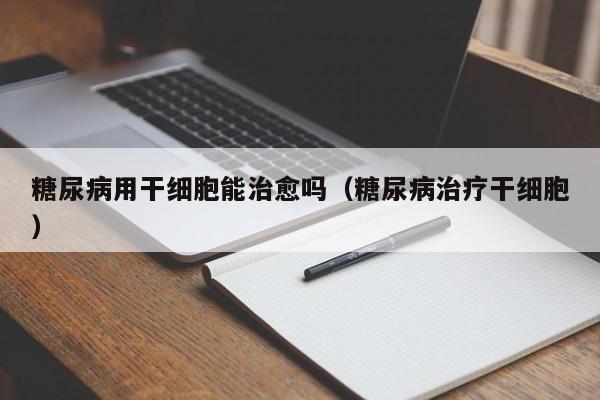 糖尿病用干细胞能治愈吗（糖尿病治疗干细胞）