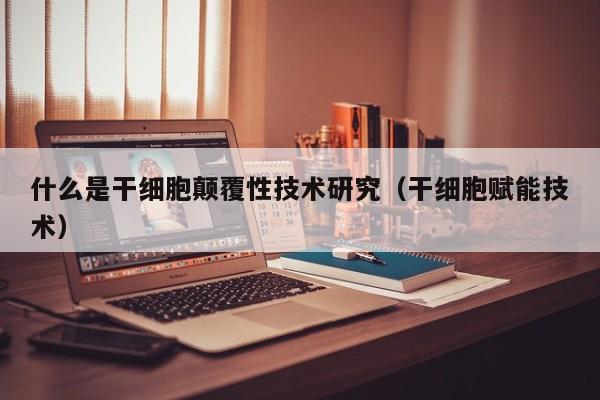 什么是干细胞颠覆性技术研究（干细胞赋能技术）