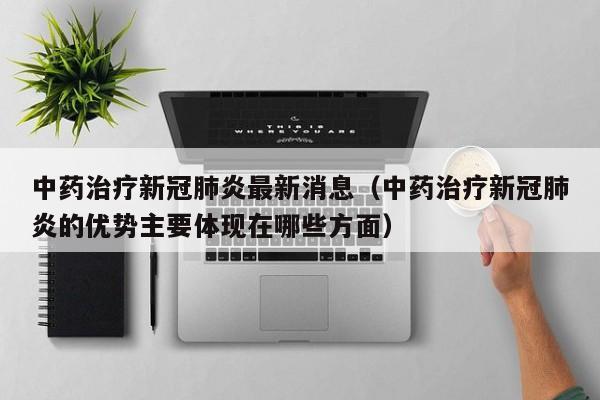 中药治疗新冠肺炎最新消息（中药治疗新冠肺炎的优势主要体现在哪些方面）