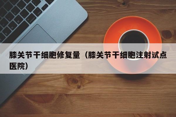 膝关节干细胞修复量（膝关节干细胞注射试点医院）
