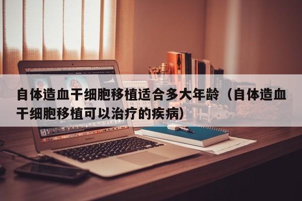 自体造血干细胞移植适合多大年龄（自体造血干细胞移植可以治疗的疾病）