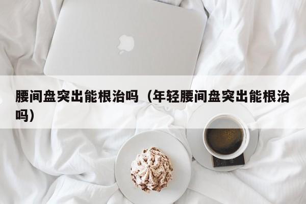 腰间盘突出能根治吗（年轻腰间盘突出能根治吗）