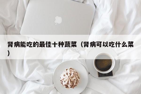 肾病能吃的最佳十种蔬菜（肾病可以吃什么菜）