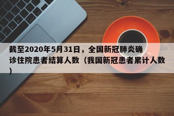 截至2020年5月31日，全国新冠肺炎确诊住院患者结算人数（我国新冠患者累计人数）