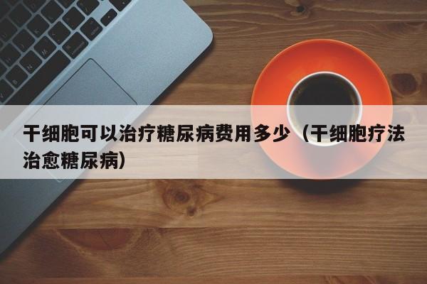干细胞可以治疗糖尿病费用多少（干细胞疗法治愈糖尿病）