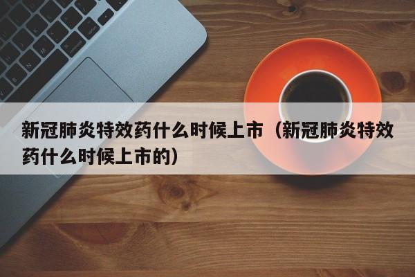 新冠肺炎特效药什么时候上市（新冠肺炎特效药什么时候上市的）