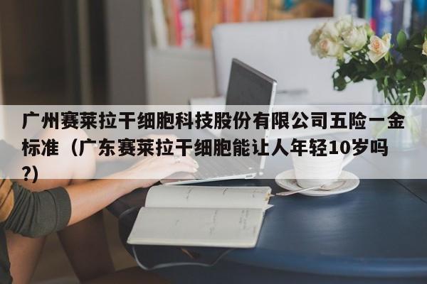 广州赛莱拉干细胞科技股份有限公司五险一金标准（广东赛莱拉干细胞能让人年轻10岁吗?）