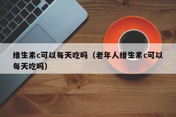 维生素c可以每天吃吗（老年人维生素c可以每天吃吗）
