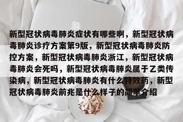 新型冠状病毒肺炎症状有哪些啊，新型冠状病毒肺炎诊疗方案第9版，新型冠状病毒肺炎防控方案，新型冠状病毒肺炎浙江，新型冠状病毒肺炎会死吗，新型冠状病毒肺炎属于乙类传染病，新型冠状病毒肺炎有什么特效药，新型冠状病毒肺炎前兆是什么样子的简单介绍