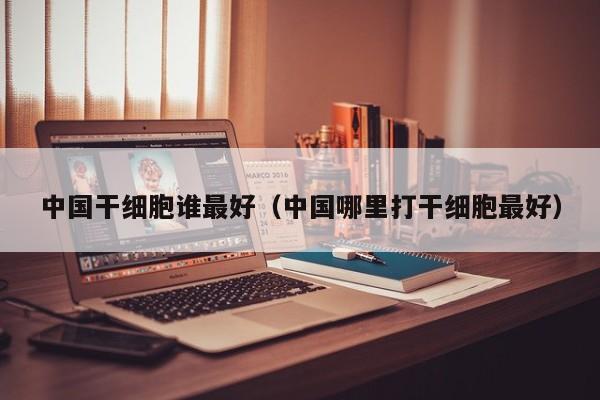 中国干细胞谁最好（中国哪里打干细胞最好）