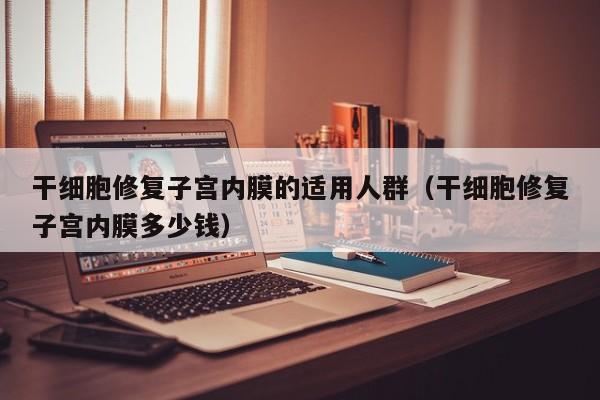 干细胞修复子宫内膜的适用人群（干细胞修复子宫内膜多少钱）