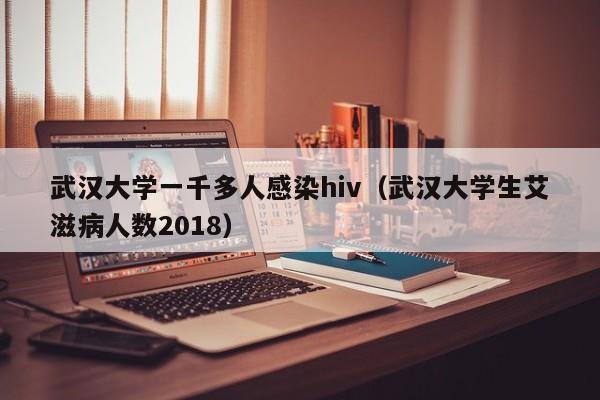 武汉大学一千多人感染hiv（武汉大学生艾滋病人数2018）