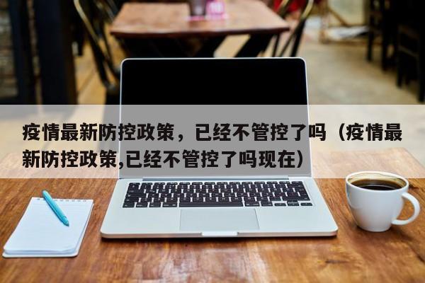 疫情最新防控政策，已经不管控了吗（疫情最新防控政策,已经不管控了吗现在）