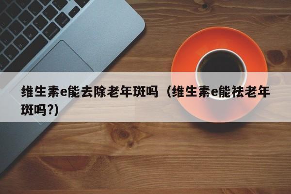 维生素e能去除老年斑吗（维生素e能祛老年斑吗?）