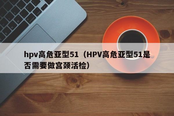 hpv高危亚型51（HPV高危亚型51是否需要做宫颈活检）