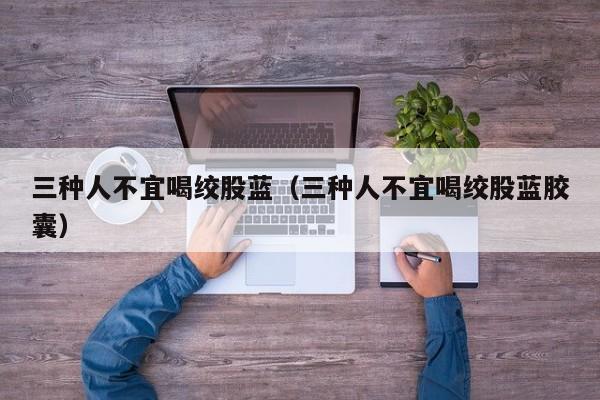 三种人不宜喝绞股蓝（三种人不宜喝绞股蓝胶囊）