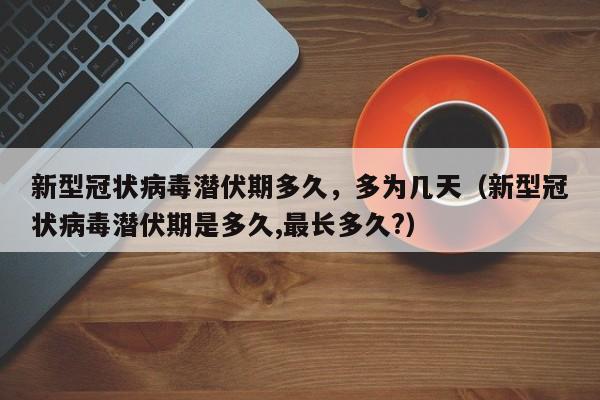 新型冠状病毒潜伏期多久，多为几天（新型冠状病毒潜伏期是多久,最长多久?）