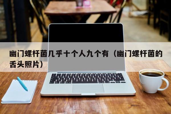 幽门螺杆菌几乎十个人九个有（幽门螺杆菌的舌头照片）