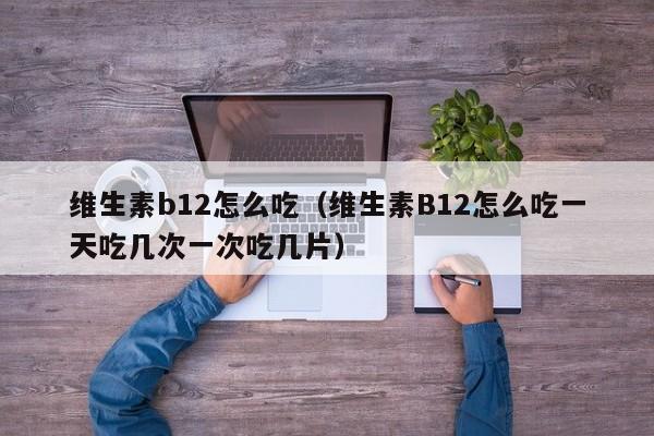 维生素b12怎么吃（维生素B12怎么吃一天吃几次一次吃几片）