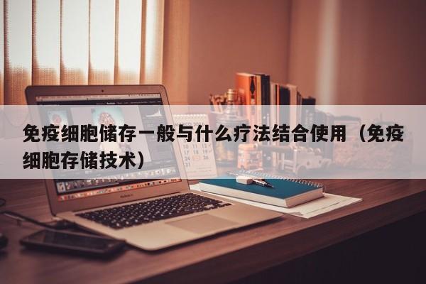 免疫细胞储存一般与什么疗法结合使用（免疫细胞存储技术）