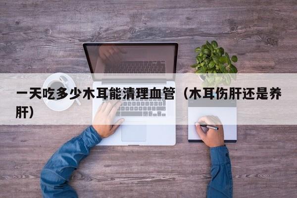 一天吃多少木耳能清理血管（木耳伤肝还是养肝）