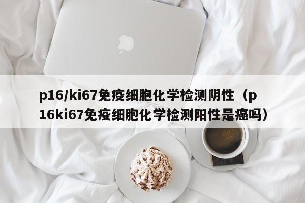 p16/ki67免疫细胞化学检测阴性（p16ki67免疫细胞化学检测阳性是癌吗）