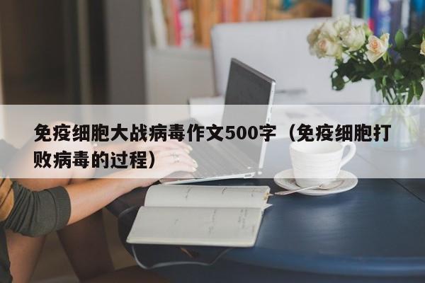 免疫细胞大战病毒作文500字（免疫细胞打败病毒的过程）