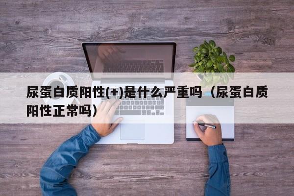 尿蛋白质阳性(+)是什么严重吗（尿蛋白质阳性正常吗）