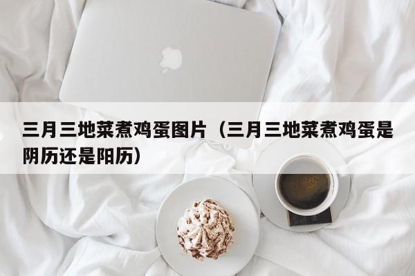 三月三地菜煮鸡蛋图片（三月三地菜煮鸡蛋是阴历还是阳历）