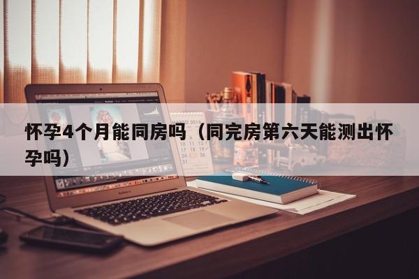 怀孕4个月能同房吗（同完房第六天能测出怀孕吗）