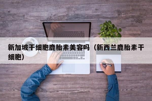 新加坡干细胞鹿胎素美容吗（新西兰鹿胎素干细胞）