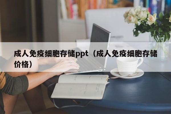 成人免疫细胞存储ppt（成人免疫细胞存储价格）