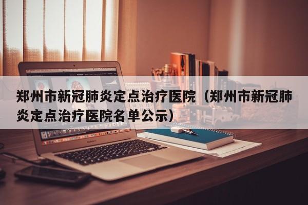 郑州市新冠肺炎定点治疗医院（郑州市新冠肺炎定点治疗医院名单公示）