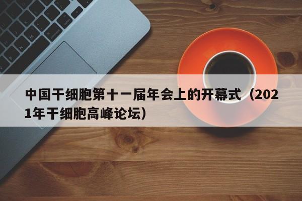 中国干细胞第十一届年会上的开幕式（2021年干细胞高峰论坛）