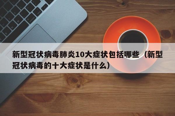 新型冠状病毒肺炎10大症状包括哪些（新型冠状病毒的十大症状是什么）