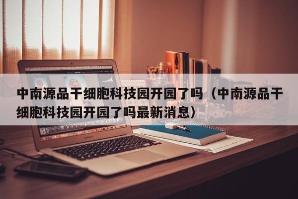 中南源品干细胞科技园开园了吗（中南源品干细胞科技园开园了吗最新消息）
