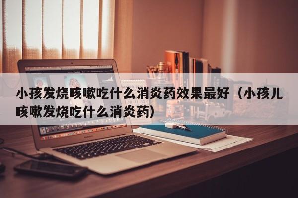 小孩发烧咳嗽吃什么消炎药效果最好（小孩儿咳嗽发烧吃什么消炎药）