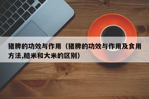 猪脾的功效与作用（猪脾的功效与作用及食用方法,糙米和大米的区别）
