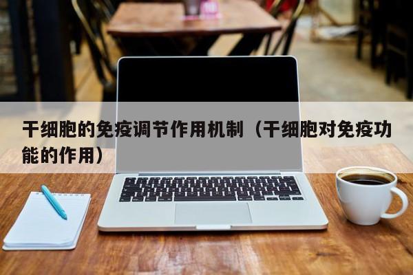 干细胞的免疫调节作用机制（干细胞对免疫功能的作用）