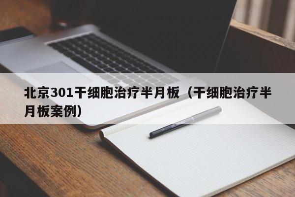 北京301干细胞治疗半月板（干细胞治疗半月板案例）
