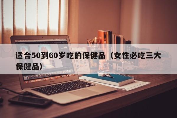 适合50到60岁吃的保健品（女性必吃三大保健品）